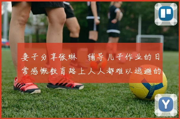妻子分享张琳芃辅导儿子作业的日常感慨教育路上人人都难以逃避的挑战