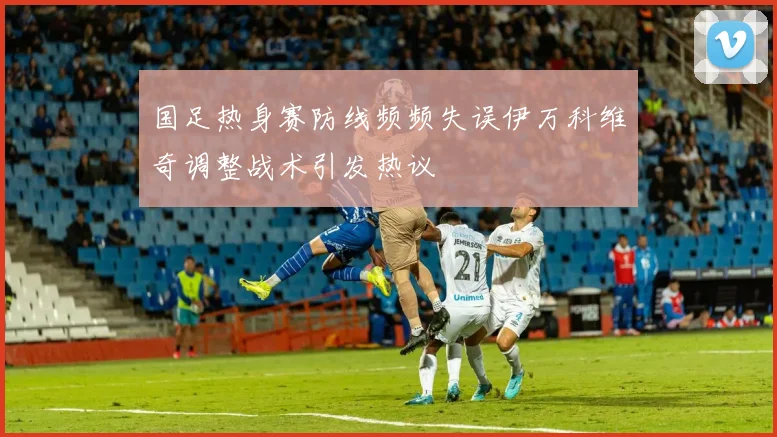 国足热身赛防线频频失误伊万科维奇调整战术引发热议