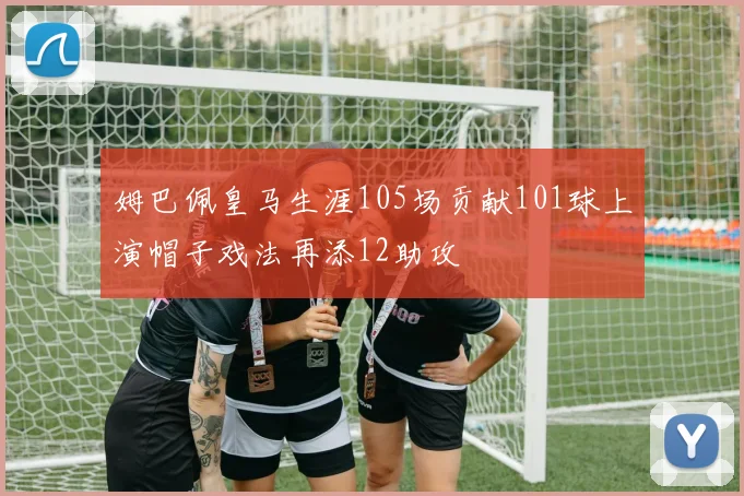 姆巴佩皇马生涯105场贡献101球上演帽子戏法再添12助攻