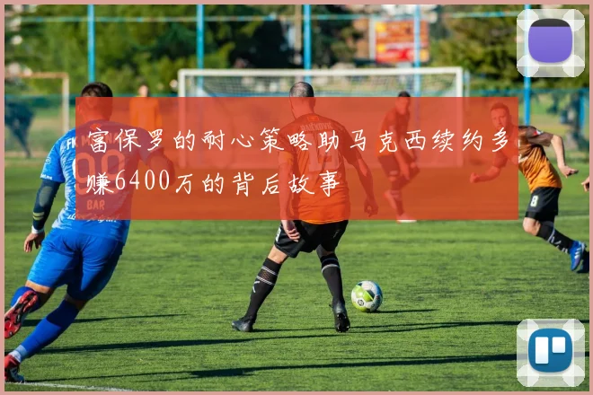富保罗的耐心策略助马克西续约多赚6400万的背后故事