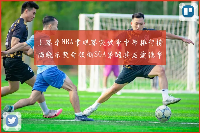 上赛季NBA常规赛突破命中率排行榜揭晓东契奇领衔SGA紧随其后爱德华兹表现不俗