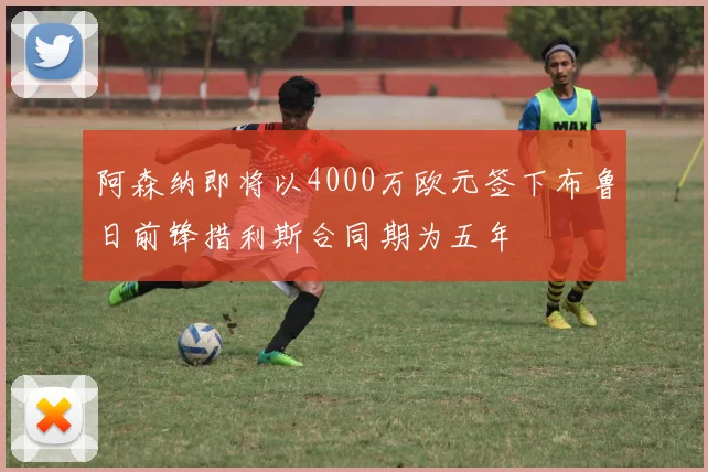 阿森纳即将以4000万欧元签下布鲁日前锋措利斯合同期为五年