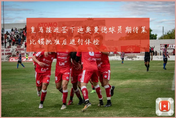 皇马接近签下迪奥曼德球员期待莱比锡批准后进行体检